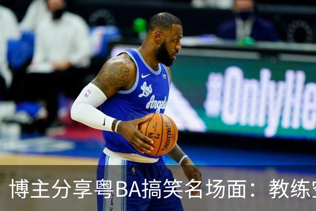 博主分享粤BA搞笑名场面：教练空气封盖对方三分投篮
