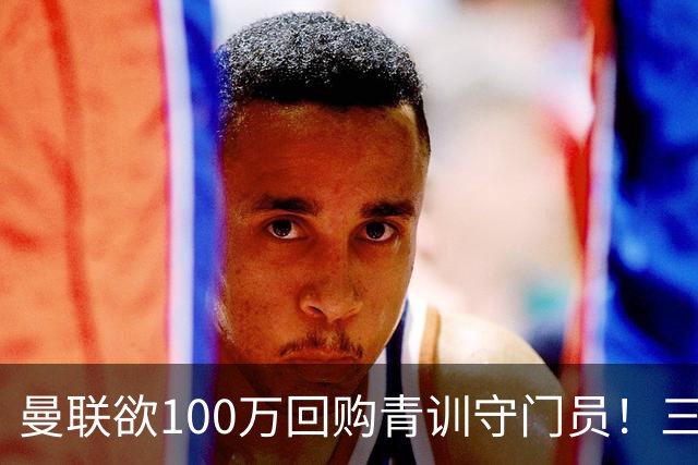 曼联欲100万回购青训守门员！三门将恐同时离队，奥纳纳转会现转机