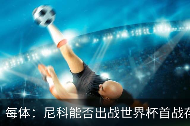 每体：尼科能否出战世界杯首战存疑，毕巴承认治疗策略有误
