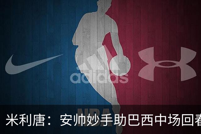 米利唐：安帅妙手助巴西中场回春，在皇马时他就善于倾听建议