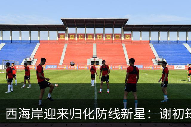 西海岸迎来归化防线新星：谢初筠加盟，中国足球的青春风暴蓄势待发