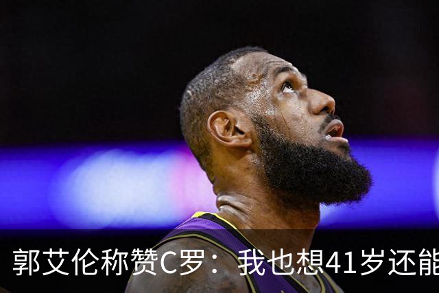 郭艾伦称赞C罗：我也想41岁还能打球让大家评判 挨骂也很幸福