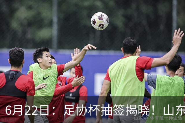 6月22日：足协杯抽签揭晓！山东泰山能否靠“神签”避开海港申花，逆袭卫冕？